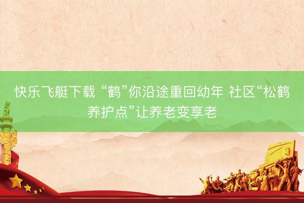 快乐飞艇下载 “鹤”你沿途重回幼年 社区“松鹤养护点”让养老变享老