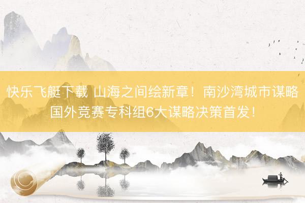 快乐飞艇下载 山海之间绘新章！南沙湾城市谋略国外竞赛专科组6大谋略决策首发！