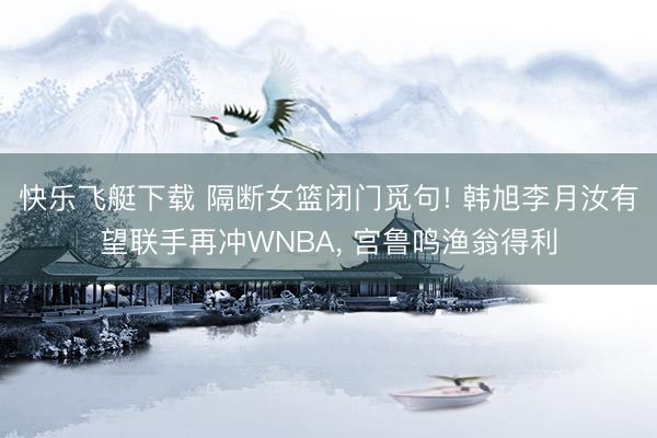 快乐飞艇下载 隔断女篮闭门觅句! 韩旭李月汝有望联手再冲WNBA, 宫鲁鸣渔翁得利