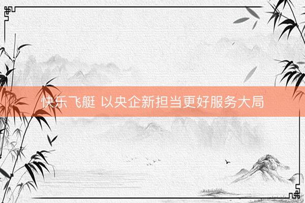 快乐飞艇 以央企新担当更好服务大局