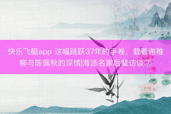 快乐飞艇app 这幅跳跃37年的手卷，载着谢稚柳与陈佩秋的深情|海派名家后辈访谈⑦