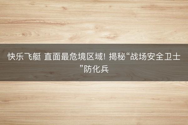 快乐飞艇 直面最危境区域! 揭秘“战场安全卫士”防化兵