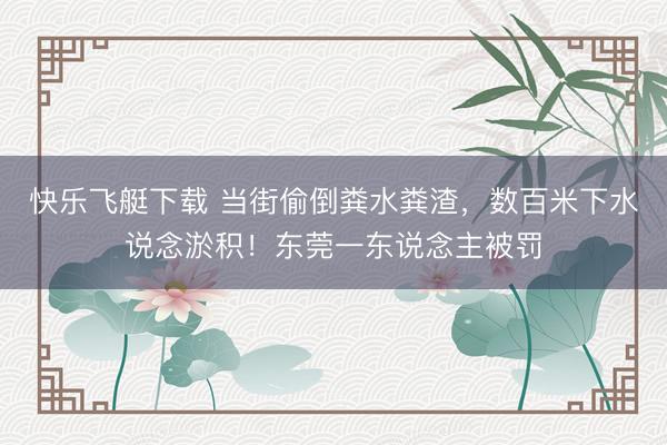 快乐飞艇下载 当街偷倒粪水粪渣，数百米下水说念淤积！东莞一东说念主被罚