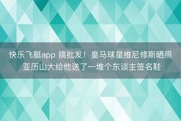 快乐飞艇app 搞批发！皇马球星维尼修斯晒照 亚历山大给他送了一堆个东谈主签名鞋