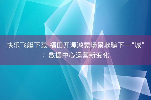 快乐飞艇下载 福田开源鸿蒙场景欺骗下一“城”：数据中心运营新变化