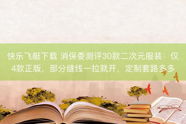 快乐飞艇下载 消保委测评30款二次元服装：仅4款正版，部分缝线一拉就开，定制套路多多