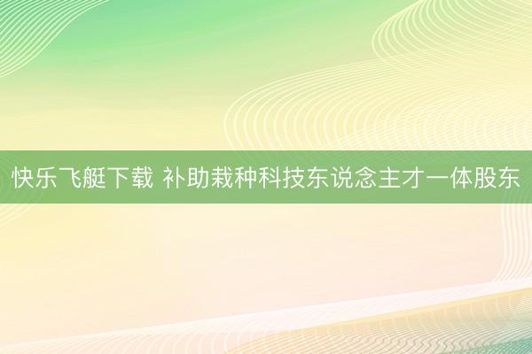 快乐飞艇下载 补助栽种科技东说念主才一体股东
