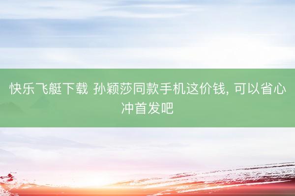 快乐飞艇下载 孙颖莎同款手机这价钱, 可以省心冲首发吧
