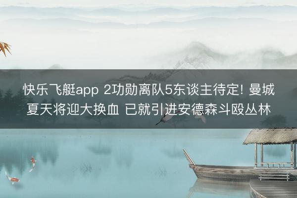 快乐飞艇app 2功勋离队5东谈主待定! 曼城夏天将迎大换血 已就引进安德森斗殴丛林