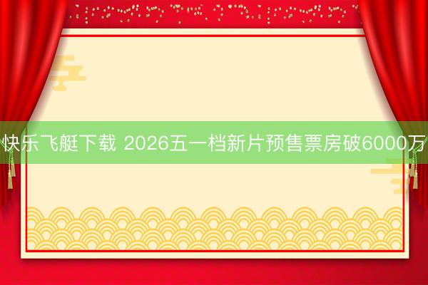 快乐飞艇下载 2026五一档新片预售票房破6000万