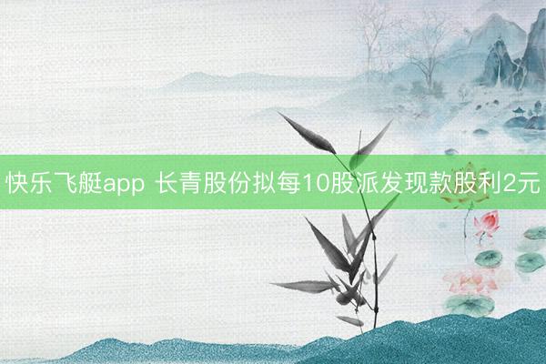 快乐飞艇app 长青股份拟每10股派发现款股利2元