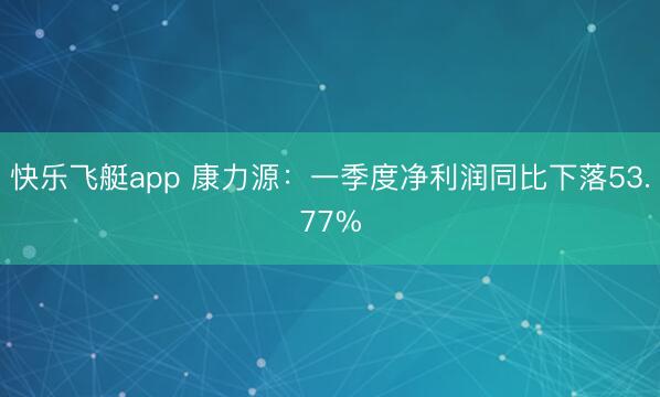 快乐飞艇app 康力源：一季度净利润同比下落53.77%